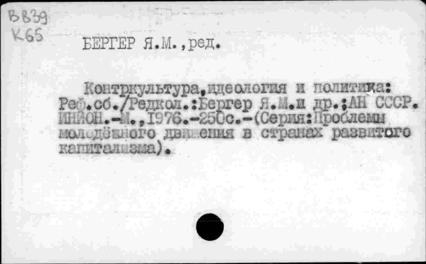 ﻿К66
БЕРГЕР Я.М.,ред.
К оьтркультура, идеология и политика:
Ре »сб./Редксл.:Бергер Я. л. и др.;ЛН СССР
ШЕЮН<-4 ..,1С76.-25ио.-(Серня:Нроблеиы ого да.. опия в странах развитого капит£17г.зца)«